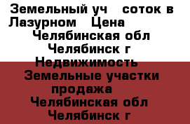 Земельный уч 10соток в Лазурном › Цена ­ 235 000 - Челябинская обл., Челябинск г. Недвижимость » Земельные участки продажа   . Челябинская обл.,Челябинск г.